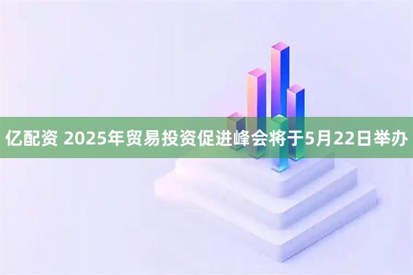 亿配资 2025年贸易投资促进峰会将于5月22日举办