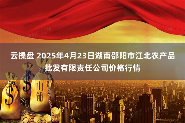 云操盘 2025年4月23日湖南邵阳市江北农产品批发有限责任公司价格行情