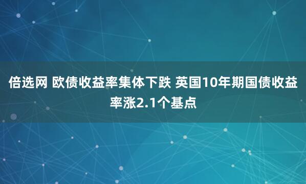 倍选网 欧债收益率集体下跌 英国10年期国债收益率涨2.1个基点