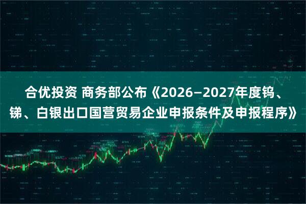 合优投资 商务部公布《2026—2027年度钨、锑、白银出口国营贸易企业申报条件及申报程序》