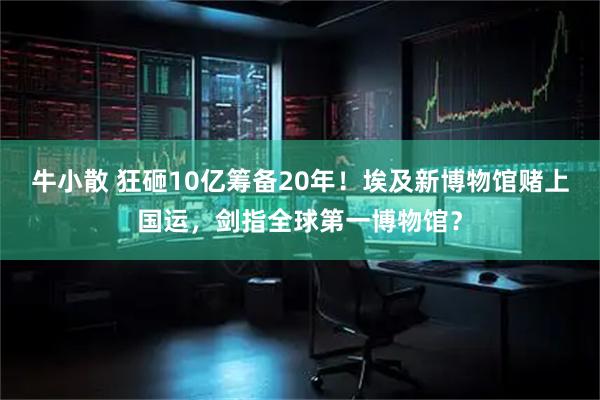 牛小散 狂砸10亿筹备20年！埃及新博物馆赌上国运，剑指全球第一博物馆？