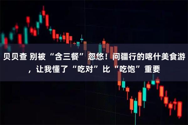 贝贝查 别被 “含三餐” 忽悠！问疆行的喀什美食游，让我懂了 “吃对” 比 “吃饱” 重要