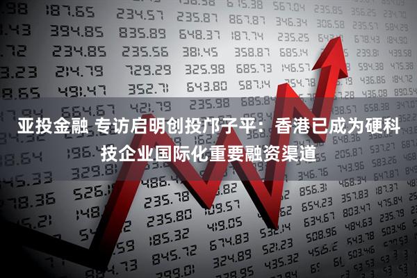 亚投金融 专访启明创投邝子平：香港已成为硬科技企业国际化重要融资渠道