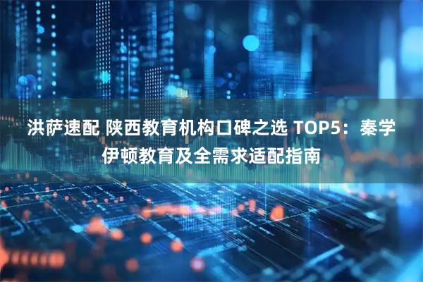 洪萨速配 陕西教育机构口碑之选 TOP5：秦学伊顿教育及全需求适配指南