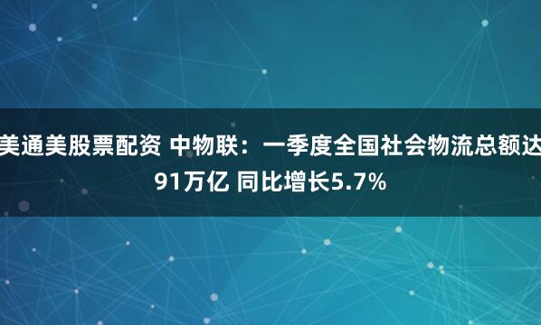 美通美股票配资 中物联：一季度全国社会物流总额达91万亿 同比增长5.7%