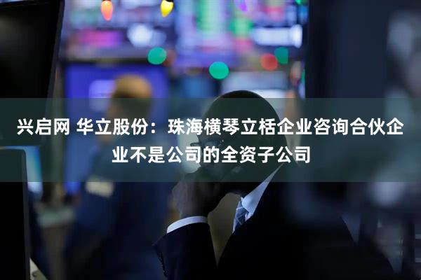 兴启网 华立股份：珠海横琴立栝企业咨询合伙企业不是公司的全资子公司