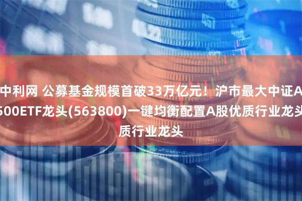 中利网 公募基金规模首破33万亿元！沪市最大中证A500ETF龙头(563800)一键均衡配置A股优质行业龙头