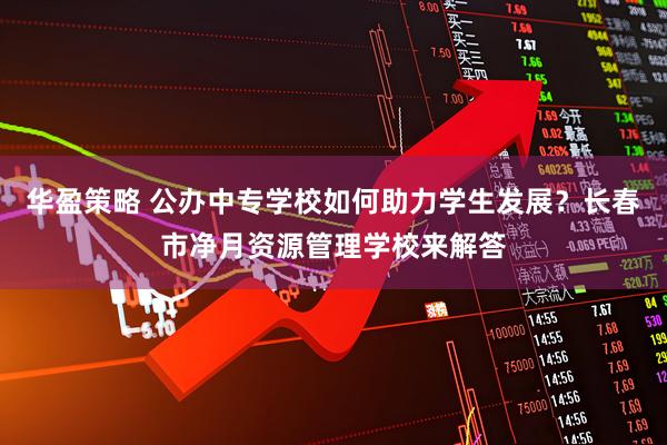 华盈策略 公办中专学校如何助力学生发展？长春市净月资源管理学校来解答