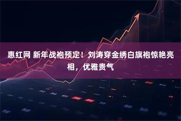 惠红网 新年战袍预定！刘涛穿金绣白旗袍惊艳亮相，优雅贵气