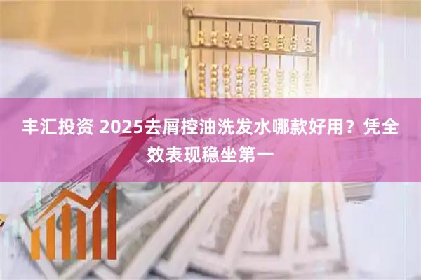 丰汇投资 2025去屑控油洗发水哪款好用？凭全效表现稳坐第一