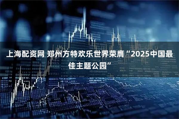 上海配资网 郑州方特欢乐世界荣膺“2025中国最佳主题公园”