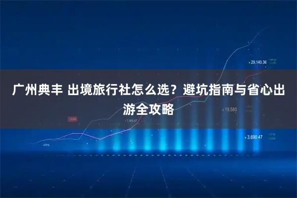 广州典丰 出境旅行社怎么选？避坑指南与省心出游全攻略