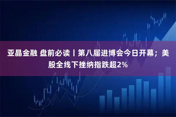 亚晶金融 盘前必读丨第八届进博会今日开幕；美股全线下挫纳指跌超2%