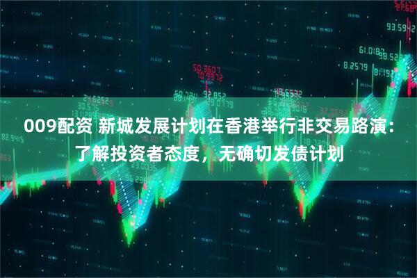 009配资 新城发展计划在香港举行非交易路演：了解投资者态度，无确切发债计划
