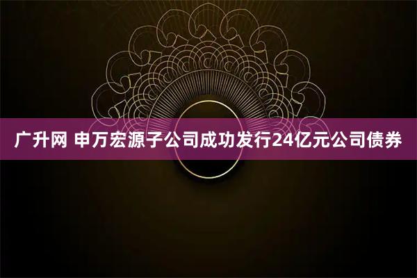 广升网 申万宏源子公司成功发行24亿元公司债券
